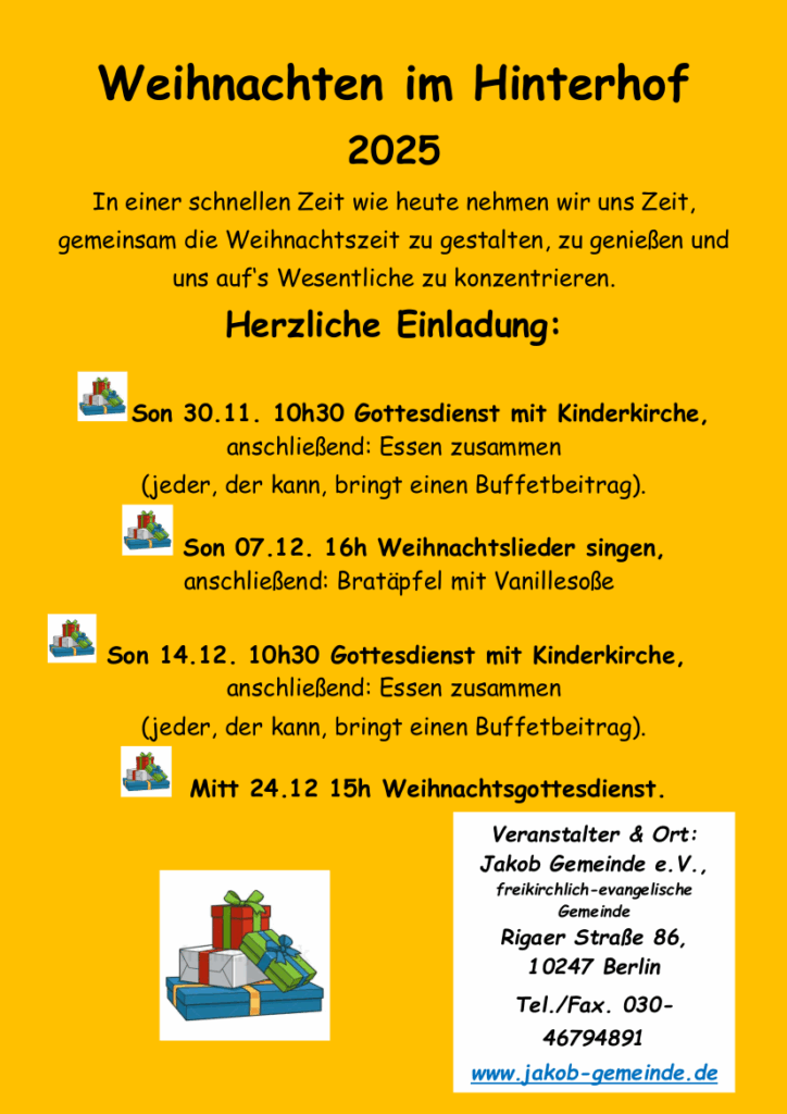 Weihnachten im Hinterhof
2025
In einer schnellen Zeit wie heute nehmen wir uns Zeit,
gemeinsam die Weihnachtszeit zu gestalten, zu genießen und
uns auf‘s Wesentliche zu konzentrieren.
Herzliche Einladung:
Son 30.11. 10h30 Gottesdienst mit Kinderkirche,
anschließend: Essen zusammen
(jeder, der kann, bringt einen Buffetbeitrag).
Son 07.12. 16h Weihnachtslieder singen,
anschließend: Bratäpfel mit Vanillesoße
Son 14.12. 10h30 Gottesdienst mit Kinderkirche,
anschließend: Essen zusammen
(jeder, der kann, bringt einen Buffetbeitrag).
Mitt 24.12 15h Weihnachtsgottesdienst.
Veranstalter & Ort:
Jakob Gemeinde e.V.,
freikirchlich-evangelische
Gemeinde
Rigaer Straße 86,
10247 Berlin
Tel./Fax. 030-
46794891